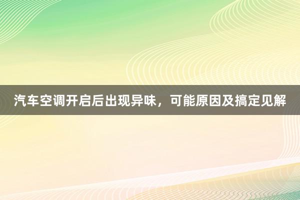 汽车空调开启后出现异味，可能原因及搞定见解